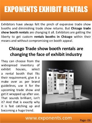 www.exponents.com
EXPONENTS EXHIBIT RENTALS
Exhibitors have always felt the pinch of expensive trade show
booths and diminishing trade show returns. But Chicago trade
show booth rentals are changing it all. Exhibitors are getting the
liberty to get custom rentals booths in Chicago within their
means and without compromising on booth appeal.
They can choose from the
widespread inventory of
exhibit houses, select
a rental booth that fits
their requirement, give it a
make over as per brand
guidelines, use it for the
upcoming trade show and
get it wrapped up after use.
That sounds brilliant, isn’t
it? And that is exactly why
it is fast catching up and
becoming a huge trend.
Chicago Trade show booth rentals are
changing the face of exhibit industry
Page- 06
 