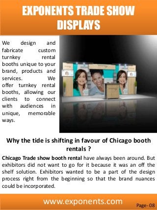 www.exponents.com
EXPONENTS TRADE SHOW
DISPLAYS
Why the tide is shifting in favour of Chicago booth
rentals ?
Chicago Trade show booth rental have always been around. But
exhibitors did not want to go for it because it was an off the
shelf solution. Exhibitors wanted to be a part of the design
process right from the beginning so that the brand nuances
could be incorporated.
We design and
fabricate custom
turnkey rental
booths unique to your
brand, products and
services. We
offer turnkey rental
booths, allowing our
clients to connect
with audiences in
unique, memorable
ways.
Page- 08
 