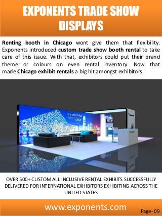 www.exponents.com
EXPONENTS TRADE SHOW
DISPLAYS
Renting booth in Chicago wont give them that flexibility.
Exponents introduced custom trade show booth rental to take
care of this issue. With that, exhibitors could put their brand
theme or colours on even rental inventory. Now that
made Chicago exhibit rentals a big hit amongst exhibitors.
OVER 500+ CUSTOM ALL INCLUSIVE RENTAL EXHIBITS SUCCESSFULLY
DELIVERED FOR INTERNATIONAL EXHIBITORS EXHIBITING ACROSS THE
UNITED STATES
Page- 09
 