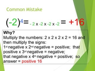 Common Mistake
(-2)4=- 2 x -2 x -2 x -2 = +16
Why?
Multiply the numbers: 2 x 2 x 2 x 2 = 16 and
then multiply the signs:
1st negative x 2nd negative = positive; that
positive x 3rd negative = negative;
that negative x 4th negative = positive; so
answer = positive 16
 