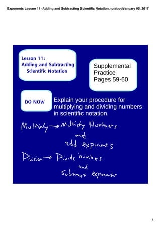 Exponents Lesson 11 ­Adding and Subtracting Scientific Notation.notebook
1
January 05, 2017
Lesson 11:
Adding and Subtracting
Scientific Notation
DO NOW
Supplemental
Practice
Pages 59-60
Explain your procedure for
multiplying and dividing numbers
in scientific notation.
 