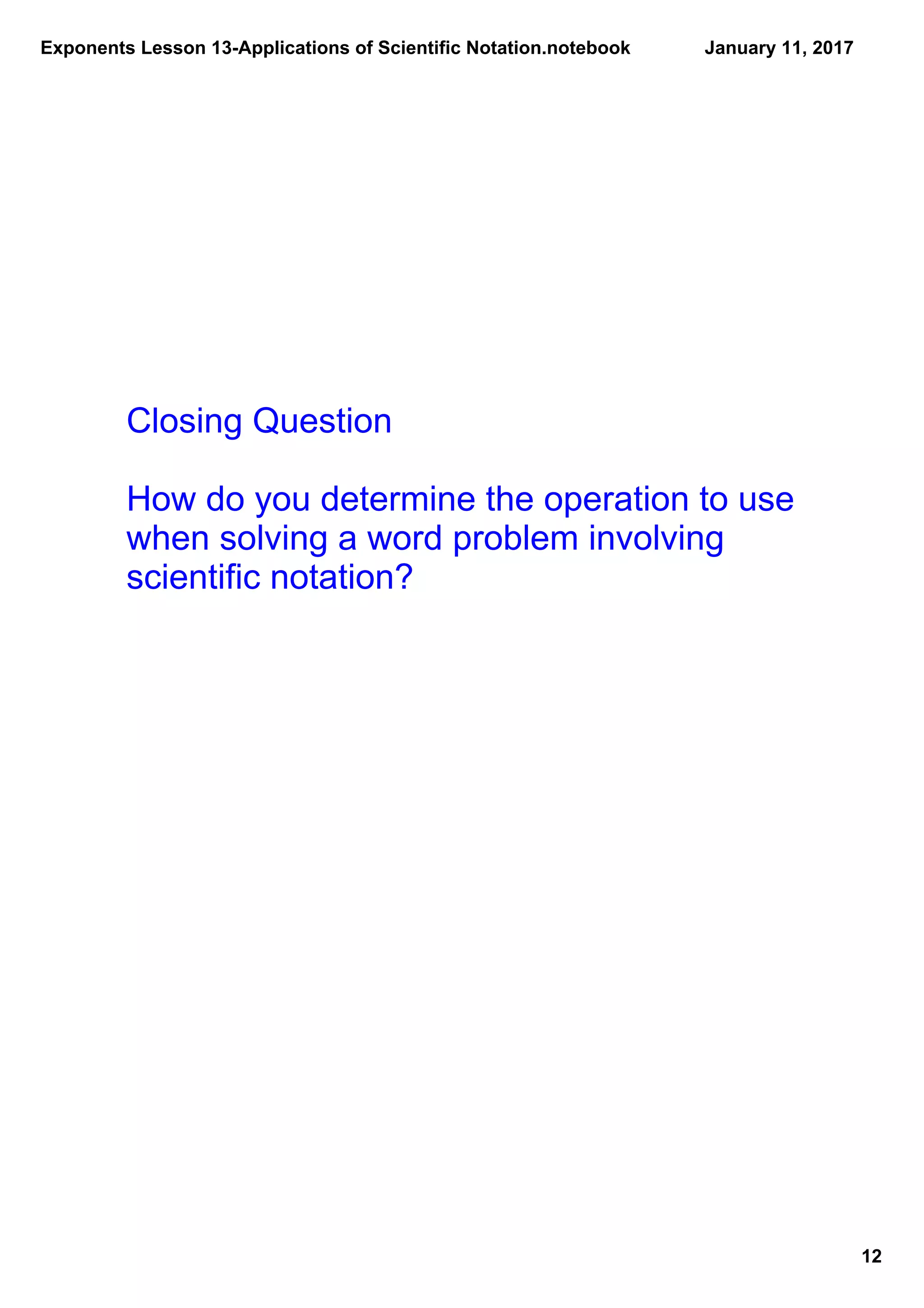 Exponents Lesson 13­Applications of Scientific Notation.notebook
12
January 11, 2017
Closing Question
How do you determine the operation to use 
when solving a word problem involving 
scientific notation?
 