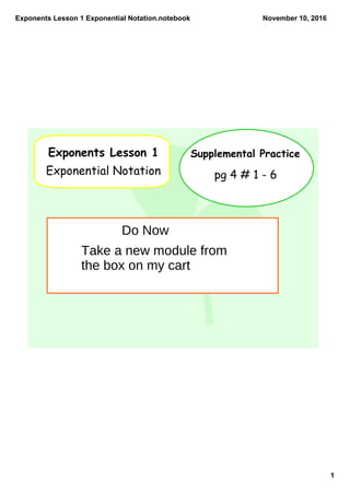 Exponents Lesson 1 Exponential Notation.notebook
1
November 10, 2016
Exponents Lesson 1
Exponential Notation
Supplemental Practice
pg 4 # 1 - 6
Do Now
Take a new module from
the box on my cart
 
