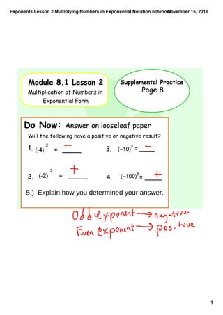 Exponents Lesson 2 Multiplying Numbers in Exponential Notation.notebook
1
November 15, 2016
Module 8.1 Lesson 2
Multiplication of Numbers in
Exponential Form
Supplemental Practice
Do Now: Answer on looseleaf paper
Page 8
Will the following have a positive or negative result?
1.
2.
= ____3.
= ____4.
5.) Explain how you determined your answer.
 