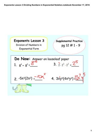 Exponents Lesson 3 Dividing Numbers in Exponential Notation.notebook
1
November 17, 2016
Exponents Lesson 3
Division of Numbers in
Exponential Form
Supplemental Practice
Do Now: Answer on looseleaf paper
pg 12 # 1 - 9
1. =____
2. =____
3. =____
4. =____-5x3(2x2) 3xy3(4x6y2)
 
