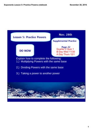 Exponents Lesson 5­ Practice Powers.notebook
1
November 28, 2016
Supplemental Practice
Page 22
Nov. 28th
Lesson 5: Practice Powers
DO NOW
Explain how to complete the following:
1.) Multiplying Powers with the same base
2.) Dividing Powers with the same base
3.) Taking a power to another power
Quarter 2 Quiz 1
B Day Wed 11/30
A Day Thurs 12/1
 