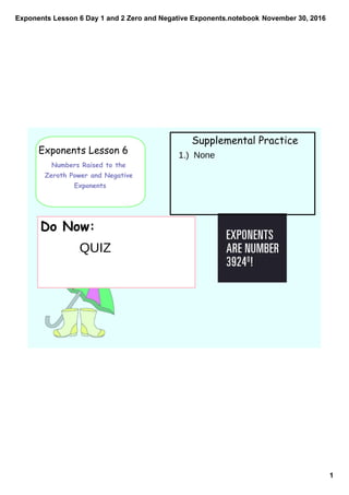 Exponents Lesson 6 Day 1 and 2 Zero and Negative Exponents.notebook
1
November 30, 2016
Exponents Lesson 6
Numbers Raised to the
Zeroth Power and Negative
Exponents
Supplemental Practice
Do Now:
1.) None
QUIZ
 