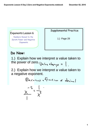 Exponents Lesson 6 Day 2 Zero and Negative Exponents.notebook
1
December 02, 2016
Exponents Lesson 6
Numbers Raised to the
Zeroth Power and Negative
Exponents
Supplemental Practice
Do Now:
1.) Page 29
1.) Explain how we interpret a value taken to
the power of zero.
2.) Explain how we interpret a value taken to
a negative exponent.
 