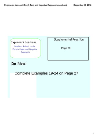 Exponents Lesson 6 Day 3 Zero and Negative Exponents.notebook
1
December 06, 2016
Exponents Lesson 6
Numbers Raised to the
Zeroth Power and Negative
Exponents
Supplemental Practice
Do Now:
Page 29
Complete Examples 19-24 on Page 27
 