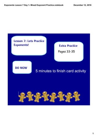 Exponents Lesson 7 Day 1­ Mixed Exponent Practice.notebook
1
December 12, 2016
Extra Practice
Lesson 7: Lets Practice
Exponents!
DO NOW
Pages 33-35
5 minutes to finish card activity
 