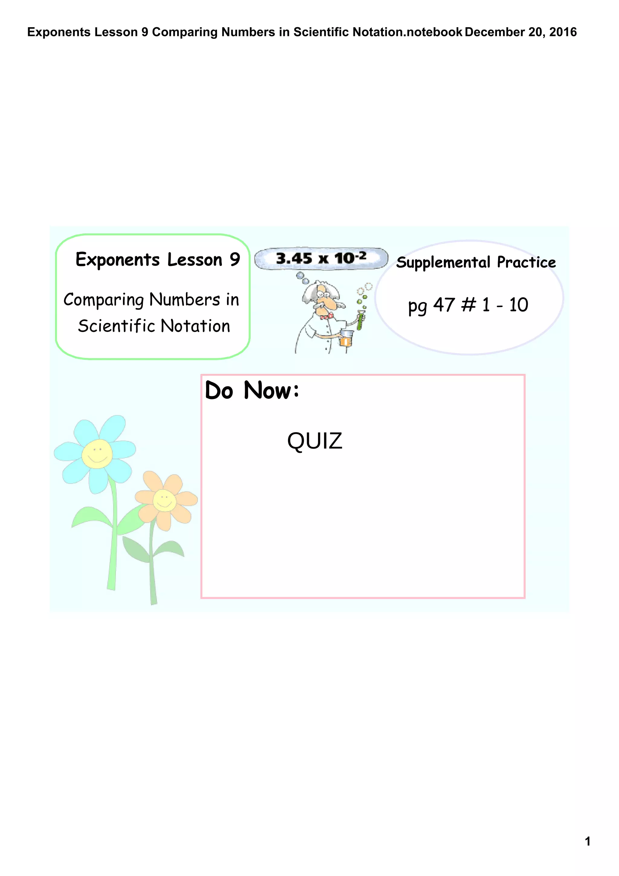 Exponents Lesson 9 Comparing Numbers in Scientific Notation.notebook
1
December 20, 2016
Exponents Lesson 9
Comparing Numbers in
Scientific Notation
Supplemental Practice
pg 47 # 1 - 10
Do Now:
QUIZ
 