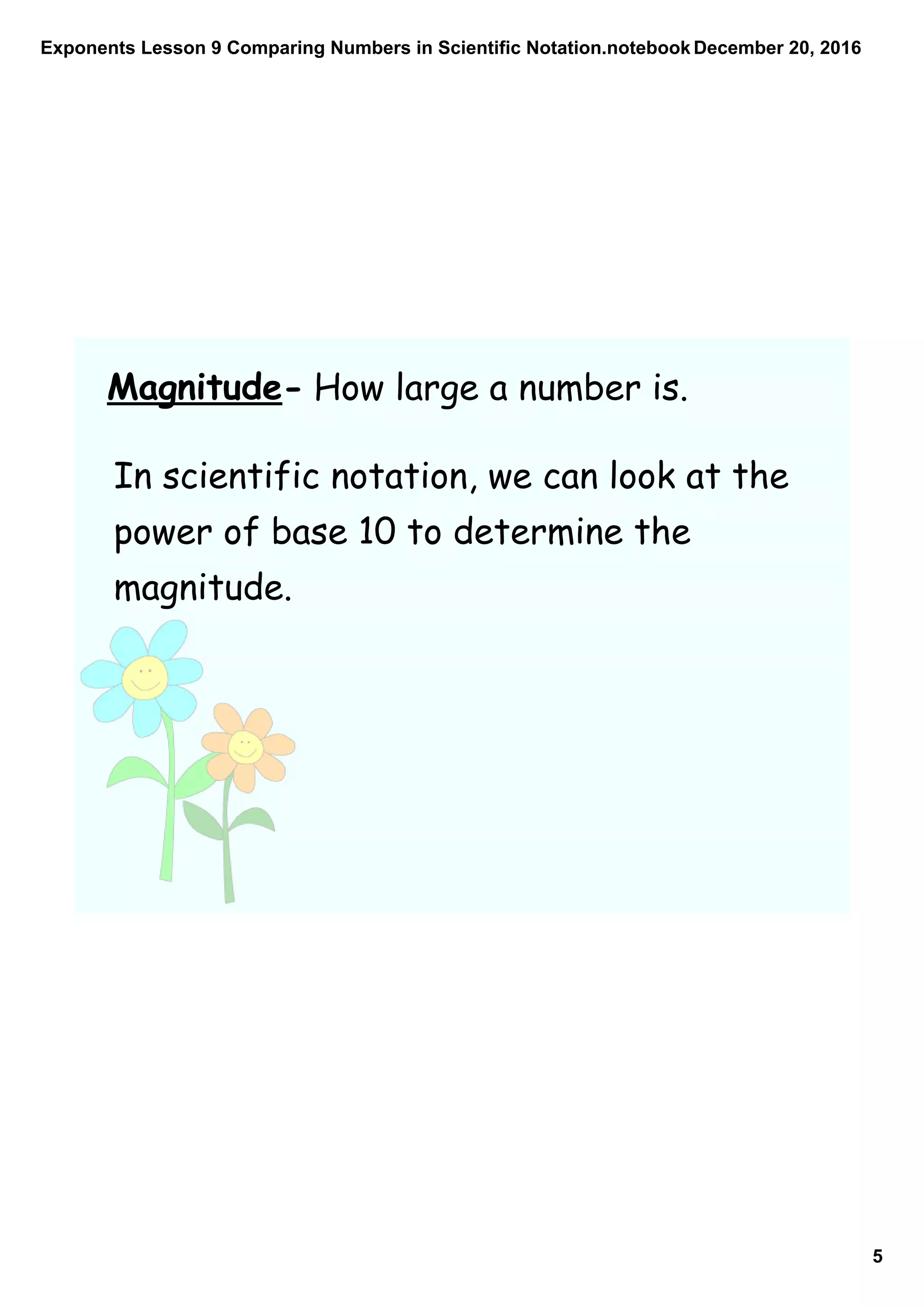 Exponents Lesson 9 Comparing Numbers in Scientific Notation.notebook
5
December 20, 2016
Magnitude- How large a number is.
In scientific notation, we can look at the
power of base 10 to determine the
magnitude.
 