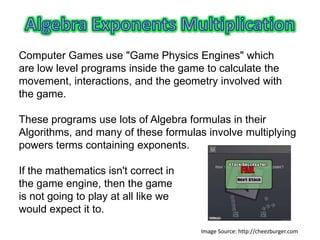 Computer Games use "Game Physics Engines" which
are low level programs inside the game to calculate the
movement, interactions, and the geometry involved with
the game.

These programs use lots of Algebra formulas in their
Algorithms, and many of these formulas involve multiplying
powers terms containing exponents.

If the mathematics isn't correct in
the game engine, then the game
is not going to play at all like we
would expect it to.
                                      Image Source: http://cheezburger.com
 
