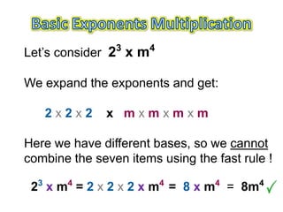 3      4
Let’s consider 2 x m

We expand the exponents and get:

   2x2x2      x mxmxmxm

Here we have different bases, so we cannot
combine the seven items using the fast rule !

 23 x m4 = 2 x 2 x 2 x m4 = 8 x m4 = 8m4
 