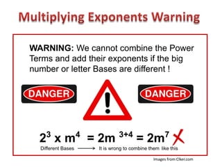 WARNING: We cannot combine the Power
Terms and add their exponents if the big
number or letter Bases are different !




    3               4            3+4                   7
  2 x m = 2m                             = 2m
  Different Bases       It is wrong to combine them like this

                                                 Images from Clker.com
 