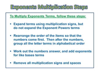 To Multiply Exponents Terms, follow these steps:

 Expand terms using multiplication signs, but
  do not expand the Exponent Powers terms

 Rearrange the order of the items so that the
  numbers come first. Then after the numbers,
  group all the letter terms in alphabetical order

 Work out the numbers answer, and add exponents
  for like bases terms

 Remove all multiplication signs and spaces
 