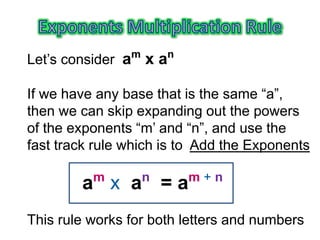 Let’s consider am
x an
If we have any base that is the same “a”,
then we can skip expanding out the powers
of the exponents “m’ and “n”, and use the
fast track rule which is to Add the Exponents
am
x an
= am + n
This rule works for both letters and numbers
 