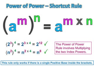 The Power of Power
Rule involves Multiplying
the two Index Powers.
(23
)
4
= 23 x 4
= 212
(n2
)
4
= n2 x 4
= n8
This rule only works if there is a single Positive Base inside the brackets.
 