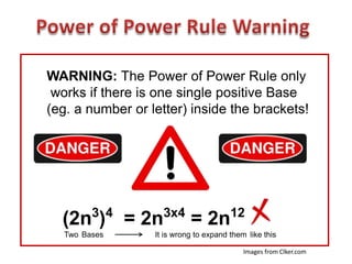 WARNING: The Power of Power Rule only
works if there is one single positive Base
(eg. a number or letter) inside the brackets!
(2n3
)4
= 2n3x4
= 2n12
Two Bases It is wrong to expand them like this
Images from Clker.com
 