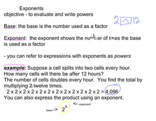 Exponents
objective - to evaluate and write powers

Base: the base is the number used as a factor

Exponent: the exponent shows the nubmer of tmes the base
is used as a factor

- you can refer to expressions with exponents as powers

example: Suppose a cell splits into two cells every hour.
How many cells will there be after 12 hours?
The number of cells doubles every hour. You find the total by
multiplying 2 twelve times.
 2 x 2 x 2 x 2 x 2 x 2 x 2 x 2 x 2 x 2 x 2 x 2 = 4,096
You can also express the product using an exponent.
                                 - exponent
                    base -> 2
 