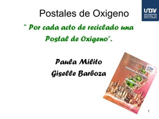 Postales de Oxigeno
“ Por cada acto de reciclado una
       Postal de Oxigeno”.

         Paula Milito
        Giselle Barboza



                                   1
 