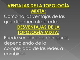 VENTAJAS DE LA TOPOLOGÍA
             MIXTA:
Combina las ventajas de las
que disponen otras redes.
     DESVENTAJAS DE LA
      TOPOLOGÍA MIXTA:
Puede ser difícil de configurar,
dependiendo de la
complejidad de las redes a
combinar.
 