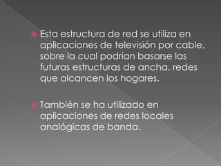    Esta estructura de red se utiliza en
    aplicaciones de televisión por cable,
    sobre la cual podrían basarse las
    futuras estructuras de ancha. redes
    que alcancen los hogares.

   También se ha utilizado en
    aplicaciones de redes locales
    analógicas de banda.
 