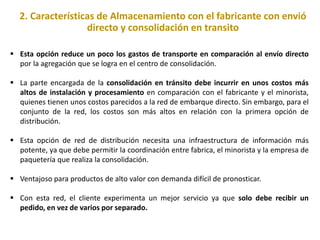 2. Características de Almacenamiento con el fabricante con envió
directo y consolidación en transito
 Esta opción reduce un poco los gastos de transporte en comparación al envío directo
por la agregación que se logra en el centro de consolidación.
 La parte encargada de la consolidación en tránsito debe incurrir en unos costos más
altos de instalación y procesamiento en comparación con el fabricante y el minorista,
quienes tienen unos costos parecidos a la red de embarque directo. Sin embargo, para el
conjunto de la red, los costos son más altos en relación con la primera opción de
distribución.
 Esta opción de red de distribución necesita una infraestructura de información más
potente, ya que debe permitir la coordinación entre fabrica, el minorista y la empresa de
paquetería que realiza la consolidación.
 Ventajoso para productos de alto valor con demanda difícil de pronosticar.
 Con esta red, el cliente experimenta un mejor servicio ya que solo debe recibir un
pedido, en vez de varios por separado.
 