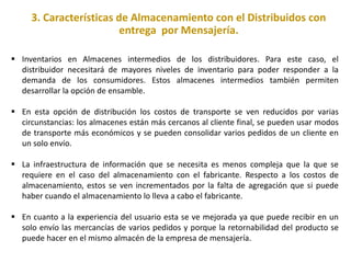 3. Características de Almacenamiento con el Distribuidos con
entrega por Mensajería.
 Inventarios en Almacenes intermedios de los distribuidores. Para este caso, el
distribuidor necesitará de mayores niveles de inventario para poder responder a la
demanda de los consumidores. Estos almacenes intermedios también permiten
desarrollar la opción de ensamble.
 En esta opción de distribución los costos de transporte se ven reducidos por varias
circunstancias: los almacenes están más cercanos al cliente final, se pueden usar modos
de transporte más económicos y se pueden consolidar varios pedidos de un cliente en
un solo envío.
 La infraestructura de información que se necesita es menos compleja que la que se
requiere en el caso del almacenamiento con el fabricante. Respecto a los costos de
almacenamiento, estos se ven incrementados por la falta de agregación que si puede
haber cuando el almacenamiento lo lleva a cabo el fabricante.
 En cuanto a la experiencia del usuario esta se ve mejorada ya que puede recibir en un
solo envío las mercancías de varios pedidos y porque la retornabilidad del producto se
puede hacer en el mismo almacén de la empresa de mensajería.
 