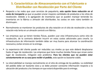 5. Características de Almacenamiento con el Fabricante o
Distribuidor con Recolección por Parte del Cliente
 Respecto a las redes que usan servicios de paquetería, esta opción tiene reducción en el
costo de transporte ya que se pueden enviar mayores cantidades de productos a los sitios de
recolección. Debido a la agregación de inventarios que se pueden manejar teniendo los
inventarios en la fábrica o almacén del distribuidor, los costos en este rubro también se
disminuyen.
 Normalmente se mantienen los productos de alta rotación en el sitio de recolección y los de
rotación más lenta en un almacén central o en fábrica.
 Las empresas que ya tienen tiendas físicas, pueden usar esta infraestructura como sitio de
recolección, de lo contrario deberán incurrir en estos costos adicionales para crearla. La
infraestructura de información también debe ser muy buena para alcanzar la coordinación
necesaria y evitar errores en la entrega.
 La experiencia del cliente puede ver reducidos sus niveles ya que este deberá desplazarse
hasta el lugar de recolección. Las empresas que tiene muchas tiendas físicas que sirvan como
lugar de recolección, mitigarán este problema. Para los clientes que no pueden estar
constantemente en su casa para recibir el pedido, esta opción es bastante viable.
 La retornabilidad se maneja normalmente en el sitio de entrega de los pedidos. La visibilidad
del pedido debe ser bastante clara y se debe proveer constante información respecto a la
ubicación del producto y los tiempos en que estará disponible para la entrega.
 