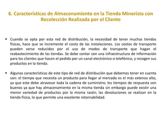 6. Características de Almacenamiento en la Tienda Minorista con
Recolección Realizada por el Cliente
 Cuando se opta por esta red de distribución, la necesidad de tener muchas tiendas
físicas, hace que se incremente el costo de las instalaciones. Los costos de transporte
pueden verse reducidos por el uso de modos de transporte que hagan el
reabastecimiento de las tiendas. Se debe contar con una infraestructura de información
para los clientes que hacen el pedido por un canal electrónico o telefónico, y recogen sus
productos en la tienda.
 Algunas características de este tipo de red de distribución que debemos tener en cuenta
son: el tiempo que necesita un producto para llegar al mercado es el más extenso alto,
ya que este debe atravesar toda la cadena de suministro; los tiempos de respuesta son
buenos ya que hay almacenamiento en la misma tienda sin embargo puede existir una
menor variedad de productos por la misma razón; las devoluciones se realizan en la
tienda física, lo que permite una excelente retornabilidad.
 