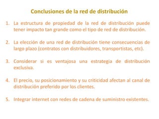 Conclusiones de la red de distribución
1. La estructura de propiedad de la red de distribución puede
tener impacto tan grande como el tipo de red de distribución.
2. La elección de una red de distribución tiene consecuencias de
largo plazo (contratos con distribuidores, transportistas, etc).
3. Considerar si es ventajosa una estrategia de distribución
exclusiva.
4. El precio, su posicionamiento y su criticidad afectan al canal de
distribución preferido por los clientes.
5. Integrar internet con redes de cadena de suministro existentes.
 
