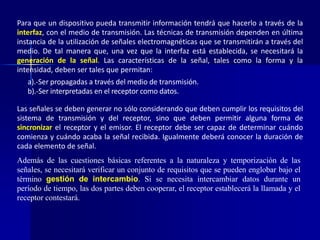 Para que un dispositivo pueda transmitir información tendrá que hacerlo a través de la 
interfaz, con el medio de transmisión. Las técnicas de transmisión dependen en última 
instancia de la utilización de señales electromagnéticas que se transmitirán a través del 
medio. De tal manera que, una vez que la interfaz está establecida, se necesitará la 
generación de la señal. Las características de la señal, tales como la forma y la 
intensidad, deben ser tales que permitan: 
a).-Ser propagadas a través delmedio de transmisión. 
b).-Ser interpretadas en el receptor como datos. 
Las señales se deben generar no sólo considerando que deben cumplir los requisitos del 
sistema de transmisión y del receptor, sino que deben permitir alguna forma de 
sincronizar el receptor y el emisor. El receptor debe ser capaz de determinar cuándo 
comienza y cuándo acaba la señal recibida. Igualmente deberá conocer la duración de 
cada elemento de señal. 
Además de las cuestiones básicas referentes a la naturaleza y temporización de las 
señales, se necesitará verificar un conjunto de requisitos que se pueden englobar bajo el 
término gestión de intercambio. Si se necesita intercambiar datos durante un 
período de tiempo, las dos partes deben cooperar, el receptor establecerá la llamada y el 
receptor contestará. 
 
