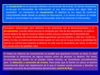La recuperación es un concepto distinto a la corrección de errores. En ciertas situaciones 
en las que el intercambio de información se vea interrumpida por algún fallo, se 
necesitará un mecanismo de recuperación. El objetivo es ser capaz de continuar 
transmitiendo desde donde se produjo la interrupción, o al menos recuperar el estado 
donde se encontraban los sistemas involucrados antes de comenzar el intercambio. 
Conceptos relacionados pero distintos a los anteriores son el direccionamiento y el 
enrutamiento. Cuando cierto recurso se comparte por más de dos dispositivos, el sistema 
fuente deberá de alguna manera indicar a dicho recurso compartido la identidad del 
destino. El sistema de transmisión deberá garantizar que ese destino, y sólo ése, reciba los 
datos. Es más, el sistema de transmisión puede ser una red en la que exista la posibilidad de 
más de un camino para alcanzar al destino; en este caso se necesitará, por tanto, la elección 
de una de entre las posibles rutas. 
En todos los sistemas de comunicación es posible que aparezcan errores; es decir, la señal 
transmitida se distorsiona de alguna manera antes de alcanzar su destino. Por tanto, 
en circunstancias donde no se puedan tolerar errores, se necesitarán procedimientos 
para la detección y corrección de errores. Para evitar que la fuente no sature al destino 
transmitiendo datos más rápidamente de lo que el receptor pueda procesar y absorber, se 
necesitan una serie de procedimientos denominados control de flujo. 
 