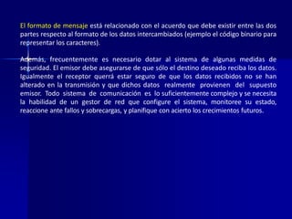 El formato de mensaje está relacionado con el acuerdo que debe existir entre las dos 
partes respecto al formato de los datos intercambiados (ejemplo el código binario para 
representar los caracteres). 
Además, frecuentemente es necesario dotar al sistema de algunas medidas de 
seguridad. El emisor debe asegurarse de que sólo el destino deseado reciba los datos. 
Igualmente el receptor querrá estar seguro de que los datos recibidos no se han 
alterado en la transmisión y que dichos datos realmente provienen del supuesto 
emisor. Todo sistema de comunicación es lo suficientemente complejo y se necesita 
la habilidad de un gestor de red que configure el sistema, monitoree su estado, 
reaccione ante fallos y sobrecargas, y planifique con acierto los crecimientos futuros. 
 