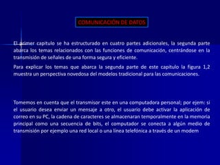 COMUNICACIÓN DE DATOS 
El primer capitulo se ha estructurado en cuatro partes adicionales, la segunda parte 
abarca los temas relacionados con las funciones de comunicación, centrándose en la 
transmisión de señales de una forma segura y eficiente. 
Para explicar los temas que abarca la segunda parte de este capitulo la figura 1,2 
muestra un perspectiva novedosa del modelos tradicional para las comunicaciones. 
Tomemos en cuenta que el transmisor este en una computadora personal; por ejem: si 
el usuario desea enviar un mensaje a otro, el usuario debe activar la aplicación de 
correo en su PC, la cadena de caracteres se almacenaran temporalmente en la memoria 
principal como una secuencia de bits, el computador se conecta a algún medio de 
transmisión por ejemplo una red local o una línea telefónica a través de un modem 
 