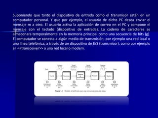 Suponiendo que tanto el dispositivo de entrada como el transmisor están en un 
computador personal. Y que por ejemplo, el usuario de dicho PC desea enviar el 
mensaje m a otro. El usuario activa la aplicación de correo en el PC y compone el 
mensaje con el teclado (dispositivo de entrada). La cadena de caracteres se 
almacenara temporalmente en la memoria principal como una secuencia de bits (g). 
El computador se conecta a algún medio de transmisión, por ejemplo una red local o 
una línea telefónica, a través de un dispositivo de E/S (transmisor), como por ejemplo 
el <<transceiver>> a una red local o modem. 
 