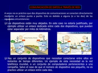 COMUNICACIÓN DE DATOS A TRAVÉS DE RED 
A veces no es práctico que dos dispositivo de comunicaciones se conecten directamente 
mediante un enlace punto a punto. Esto es debido a alguna (o a las dos) de las 
siguientes circunstancias: 
 Los dispositivos están muy alejados. En este caso no estaría justificado, por 
ejemplo utilizar un enlace dedicado entre cada dos dispositivos, que puedan 
estar separador por miles de kilómetros. 
 Hay un conjunto de dispositivos que necesitan conectarse entre ellos en 
instantes de tiempo diferentes. Un ejemplo de esta necesidad es la red 
telefónica mundial, o un conjunto de computadores pertenecientes a una 
compañía. Salvo el caso de que el número de dispositivo sea pequeño, no es 
practico utilizar un enlace entre cada dos. 
 