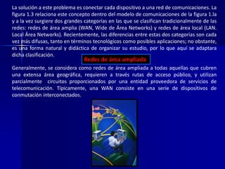 La solución a este problema es conectar cada dispositivo a una red de comunicaciones. La 
figura 1.3 relaciona este concepto dentro del modelo de comunicaciones de la figura 1.la 
y a la vez surgiere dos grandes categorías en las que se clasifican tradicionalmente de las 
redes: redes de área amplia (WAN, Wide de Área Networks) y redes de área local (LAN. 
Local Área Networks). Recientemente, las diferencias entre estas dos categorías son cada 
vez más difusas, tanto en términos tecnológicos como posibles aplicaciones; no obstante, 
es una forma natural y didáctica de organizar su estudio, por lo que aquí se adaptara 
dicha clasificación. 
Redes de área ampliada 
Generalmente, se considera como redes de área ampliada a todas aquellas que cubren 
una extensa área geográfica, requieren a través rutas de acceso público, y utilizan 
parcialmente circuitos proporcionados por una entidad proveedora de servicios de 
telecomunicación. Típicamente, una WAN consiste en una serie de dispositivos de 
conmutación interconectados. 
 