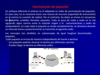 Conmutación de paquetes 
Un enfoque diferente al anterior es el adoptado en redes de conmutación de paquetes. 
En este caso, no es necesario hacer una reserva de recursos (capacidad de transmisión) 
en el camino (o sucesión de nodos). Por el contrario, los datos se envían en secuencias 
de pequeñas unidades llamadas paquetes. Cada se pasa de nodo a nodo en la red 
siguiendo algún camino entre la estación origen y la comunicaciones y redes de 
computadores. En cada nodo el paquete se recibe completamente, se almacena durante 
un intervalo breve y posteriormente se transmite al siguiente nodo. 
Los mensajes son divididos en submensajes de igual longitud denominados 
paquetes. 
Cada paquete se enruta de manera independiente de fuente a destino: 
- Los paquetes podrían alcanzar el destino por diferentes caminos 
- Pueden llegar al destino en diferente orden 
 