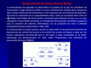 Retransmisión de tramas (Frame Relay) 
La conmutación de paquetes se desarrolló en la época en la que los servidores de 
transmisión a larga distancia sufrían un error relativamente elevada para compensar 
esos errores relativamente frecuentes, en los esquemas de conmutación de paquetes. 
Así como la realización de un procedimiento extra, tanto en el destino final como en 
los nodos intermedios de conmutación, necesarios para detectar errores y en su caso, 
corregirlos. Frame Relay constituye un método de comunicación orientado a paquetes 
para la conexión de sistemas informáticos. Es un protocolo de nivel 2 utilizado 
principalmente para interconectar redes LAN. 
La comunicación se realiza punto a punto en cada nodo, lo que permite prescindir de 
mecanismos de control de errores a (el control de errores se llevara a cabo por los 
niveles superiores), permitiendo que la red opere a altas velocidades al no haber 
sobrecarga de procesamiento en cada nodo. Proporciona una velocidad de 
transmisión de hasta 2MBit/S 
 