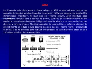 ATM 
La diferencia más obvia entre <<frame relay>> y ATM es que <<frame relay>> usa 
paquetes de longitud variable, llamados <<tramas>>, y ATM usa paquetes de longitud fija 
denominadas <<celdas>>. Al igual que en <<frame relay>>, ATM introduce poca 
información adicional para el control de errores, confiado en la inherente robustez del 
medio de transmisión así como en la lógica adicional localizada en el sistema destino para 
detectar y corregir errores. Al utilizar paquetes de longitud fija, el esfuerzo adicional de 
procedimiento se reduce incluso todavía más aquí que en <<frame relay>>. El resultado 
es que ATM se ha diseñado para trabajar a velocidades de transmisión del orden de 10 a 
100 Mbps, e incluso del orden de Gbps. 
 