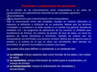 Protocolos y arquitecturas de protocolos 
En el estudio de las comunicaciones entre computadores y las redes de 
computadoras, son especialmente relevantes los dos conceptos siguientes: 
 Los protocolos 
 Las arquitecturas para comunicaciones entre computadoras 
Para la comunicación entre dos entidades situadas en sistemas diferentes es 
necesario la definición y utilización de un protocolo. Nótese que los términos 
<<entidad>> y <<sistema>> se están usando en un sentido muy general. Ejemplo de 
entidades son : los programas de aplicaciones de los usuarios, la utilidades para 
transferencia de ficheros, los sistemas de gestión de base de datos, así como los 
gestores de correo electrónico y terminales. Ejemplo de sistema son: los 
computadores, los terminales y los sensores remotos. Nótese que en algunos casos la 
entidad y el sistema en el que se ubica son coincidentes 8por ejemplo los 
terminales). En general una entidad es cualquier cosa capaz 
Los puntos clave para definen o caracterizan a un protocolo son: 
 La sintaxis: incluye aspectos tales como formato de los datos y los niveles 
de señal. 
 La semántica: incluye información de control para la coordinación y el 
manejo de errores. 
 La temporización: incluye la sintonización de velocidades y 
secuenciación. 
 