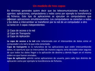 Un modelo de tres capas 
En términos generales quiere decir que las telecomunicaciones involucra 3 
agentes: aplicaciones, computadores y redes como por ejemplo la transferencia 
de ficheros. Este tipo de aplicaciones se ejecutan en computadores que 
procesan aplicaciones simultáneamente. Los computadores se conectan a redes 
y los datos a intercambiar se transfieren por la red de un computador a otro 
La tarea en 3 capas independientes: 
 Capa de acceso a la red 
 Capa de Transporte 
 Capa de Aplicación 
La capa de acceso a la red esta relacionada con el intercambio de datos entre el 
computador y la red a la que esta conectado. 
Capa de transporte es la naturaleza de las aplicaciones que estén intercambiando 
datos, es oportuno que se intercambie de manera segura; seria deseable estar seguros 
de que todos los datos llegan a la aplicación de destino y demás llegan en el mismo 
orden en que fueron enviados. 
Capa de aplicación admite varias aplicaciones de usuario, para cada tipo distinto de 
aplicación como por ejemplo la transferencia de ficheros. 
 