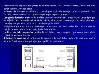 SAP cuando la capa de transporte de destino reciba la PDU de transporte, deberá ser para 
quien van destinos los datos 
Número de secuencia debido a que el protocolo de transporte esta enviando una 
secuencia de PDU estas se numeraran para que lleguen ordenadas 
Código de detección de error la entidad de transporte emisora debe incluir un código que 
es función del contenido del resto de la PDU; el protocolo de transporte realiza el mismo 
calculo y compara los resultados con el código recibido 
El siguiente pasa en las capa de transporte es pasar cada una de las PDU al as capas de 
red; la cabecera debe tener la siguiente información: 
La dirección del computador destino la red debe conocer a quien (que computador de la 
red) debe entregar los datos 
Solicitud de recursos el protocolo de acceso a la red debe pedir a la red que realice 
algunas funciones, como por ejemplos gestionar prioridades 
 