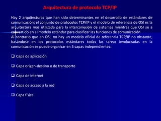 Arquitectura de protocolo TCP/IP 
Hay 2 arquitecturas que han sido determinantes en el desarrollo de estándares de 
comunicación; el conjunto de protocolos TCP/IP y el modelo de referencia de OSI es la 
arquitectura mas utilizada para la interconexión de sistemas mientras que OSI se a 
convertido en el modelo estándar para clasificar las funciones de comunicación 
Al contrario que en OSI, no hay un modelo oficial de referencia TCP/IP no obstante, 
basándose en los protocolos estándares todas las tareas involucradas en la 
comunicación se puede organizar en 5 capas independientes: 
 Capa de aplicación 
 Capa origen-destino o de transporte 
 Capa de internet 
 Capa de acceso a la red 
 Capa física 
 