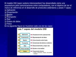 El modelo OSI (open systens interconection) fue desarrollado como una 
arquitectura para comunicaciones entre computadores, con el objetivo de ser el 
marco de referencia en el desarrollo de protocolos estándares y posee 7 capas: 
 Aplicación 
 Presentación 
 Sesión 
 Transporte 
 Red 
 Enlace de datos 
 Física 
En la siguiente figura se muestran cada una de las capas 
 