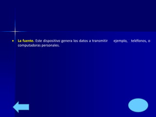  La fuente. Este dispositivo genera los datos a transmitir ejemplo, teléfonos, o 
computadoras personales. 
 