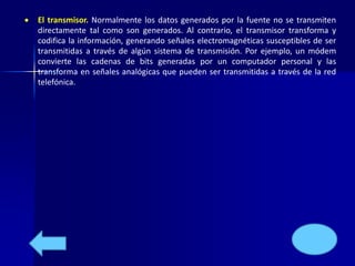  El transmisor. Normalmente los datos generados por la fuente no se transmiten 
directamente tal como son generados. Al contrario, el transmisor transforma y 
codifica la información, generando señales electromagnéticas susceptibles de ser 
transmitidas a través de algún sistema de transmisión. Por ejemplo, un módem 
convierte las cadenas de bits generadas por un computador personal y las 
transforma en señales analógicas que pueden ser transmitidas a través de la red 
telefónica. 
 