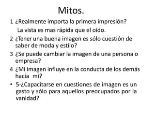 Mitos.
1 ¿Realmente importa la primera impresión?
La vista es mas rápida que el oído.
2 ¿Tener una buena imagen es sólo cuestión de
saber de moda y estilo?
3 ¿Se puede cambiar la imagen de una persona o
empresa?
4 ¿Mi imagen influye en la conducta de los demás
hacia mi?
• 5-¿Capacitarse en cuestiones de imagen es un
gasto y sólo para aquellos preocupados por la
vanidad?
 